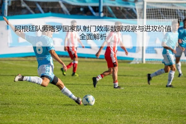 阿根廷队劳塔罗国家队射门效率数据观察与进攻价值全面解析