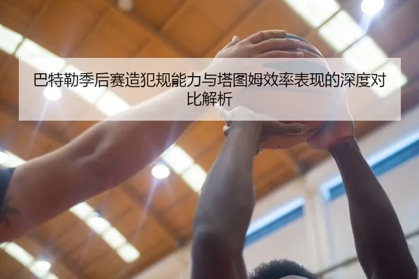 巴特勒季后赛造犯规能力与塔图姆效率表现的深度对比解析