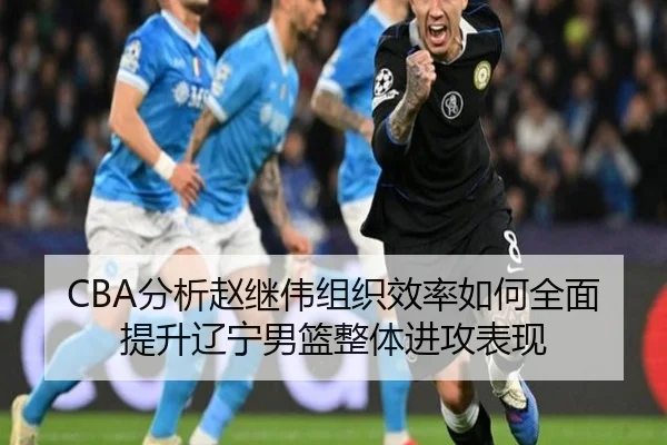CBA分析赵继伟组织效率如何全面提升辽宁男篮整体进攻表现