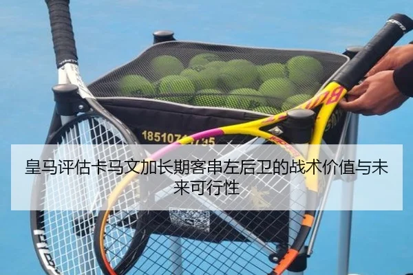皇马评估卡马文加长期客串左后卫的战术价值与未来可行性